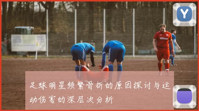 足球明星频繁骨折的原因探讨与运动伤害的深层次分析