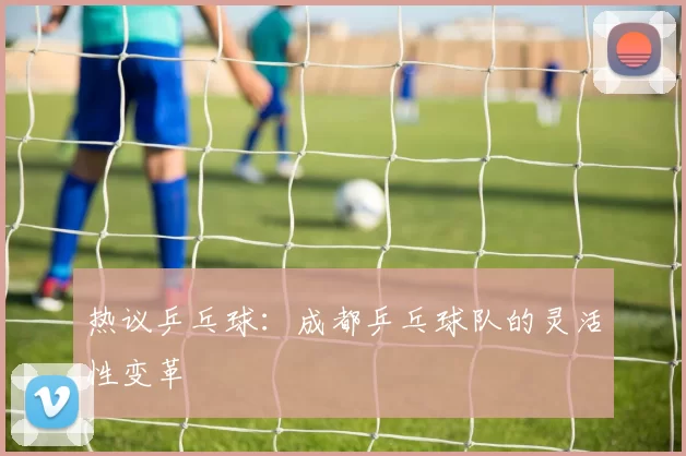 热议乒乓球：成都乒乓球队的灵活性变革