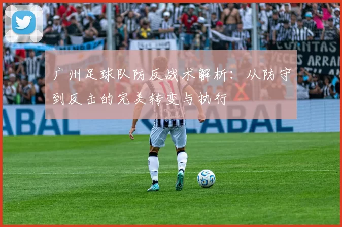广州足球队防反战术解析：从防守到反击的完美转变与执行