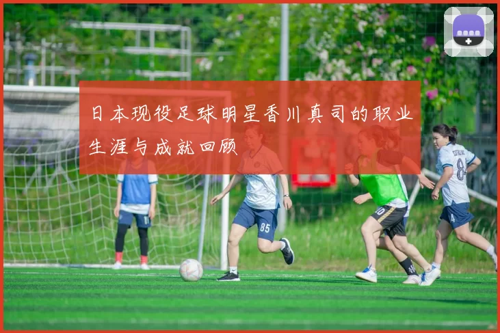 日本现役足球明星香川真司的职业生涯与成就回顾
