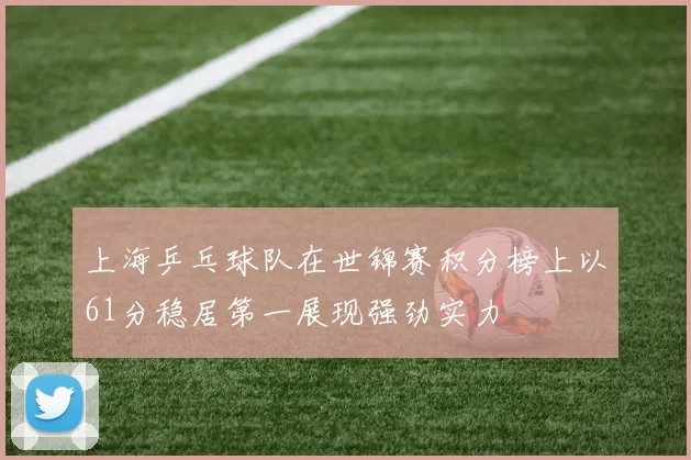 上海乒乓球队在世锦赛积分榜上以61分稳居第一展现强劲实力