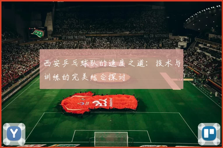 西安乒乓球队的速度之道：技术与训练的完美结合探讨