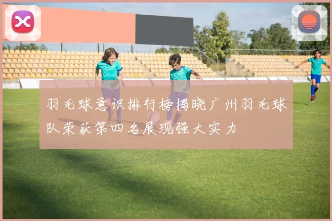 羽毛球意识排行榜揭晓广州羽毛球队荣获第四名展现强大实力