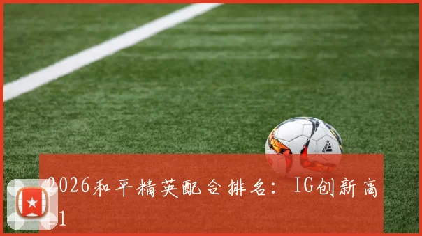2026和平精英配合排名：IG创新高_1