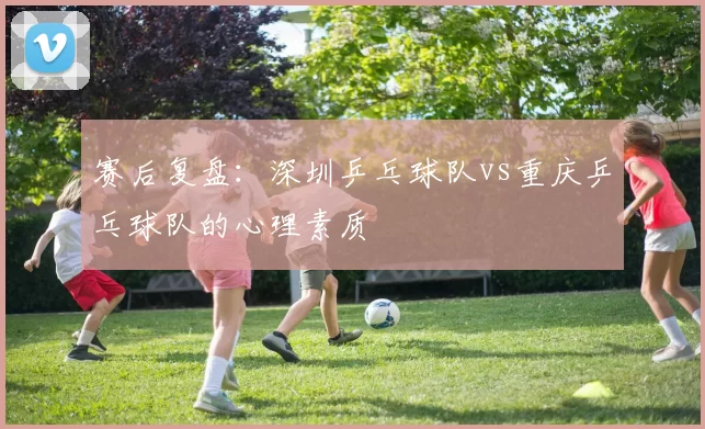 赛后复盘：深圳乒乓球队vs重庆乒乓球队的心理素质