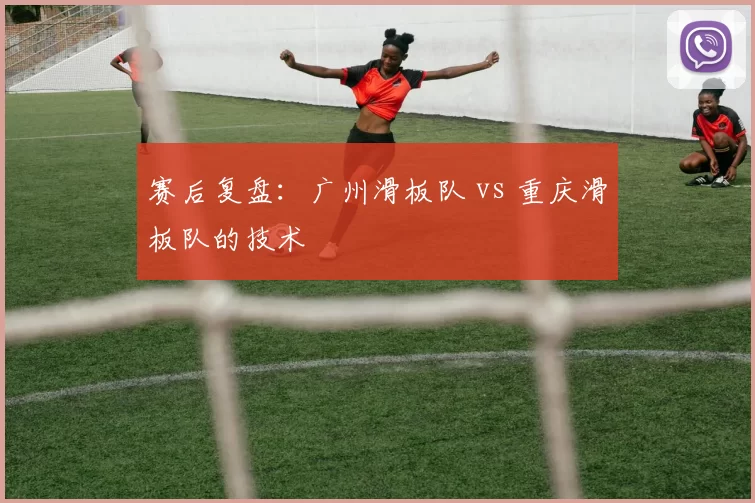 赛后复盘：广州滑板队 vs 重庆滑板队的技术