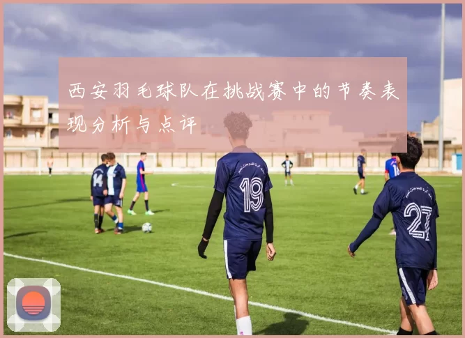 西安羽毛球队在挑战赛中的节奏表现分析与点评