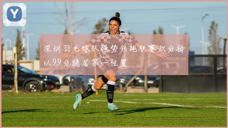 深圳羽毛球队强势领跑联赛积分榜以99分稳居第一位置