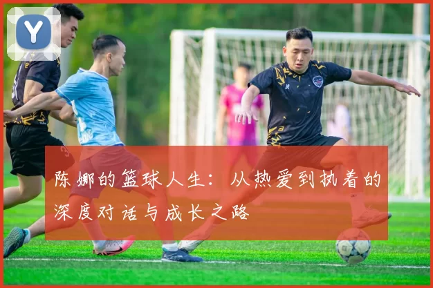 陈娜的篮球人生：从热爱到执着的深度对话与成长之路